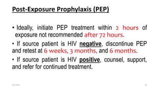 Post-Exposure Prophylaxis (PEP)
• Ideally, initiate PEP treatment within 2 hours of
exposure not recommended after 72 hours.
• If source patient is HIV negative, discontinue PEP
and retest at 6 weeks, 3 months, and 6 months.
• If source patient is HIV positive, counsel, support,
and refer for continued treatment.
8/2/2019 38
 