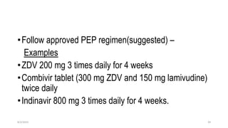 •Follow approved PEP regimen(suggested) –
Examples
•ZDV 200 mg 3 times daily for 4 weeks
•Combivir tablet (300 mg ZDV and 150 mg lamivudine)
twice daily
•Indinavir 800 mg 3 times daily for 4 weeks.
8/2/2019 39
 