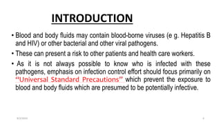 INTRODUCTION
• Blood and body fluids may contain blood-borne viruses (e g. Hepatitis B
and HIV) or other bacterial and other viral pathogens.
• These can present a risk to other patients and health care workers.
• As it is not always possible to know who is infected with these
pathogens, emphasis on infection control effort should focus primarily on
“Universal Standard Precautions” which prevent the exposure to
blood and body fluids which are presumed to be potentially infective.
8/2/2019 4
 