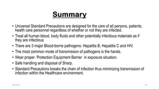 • Universal Standard Precautions are designed for the care of all persons, patients,
health care personnel regardless of whether or not they are infected.
• Treat all human blood, body fluids and other potentially infectious materials as if
they are infectious
• There are 3 major Blood-borne pathogens: Hepatitis B, Hepatitis C and HIV.
• The most common mode of transmission of pathogens is the hands.
• Wear proper Protection Equipment Barrier in exposure situation.
• Safe handling and disposal of Sharp.
• Standard Precautions breaks the chain of infection thus minimizing transmission of
infection within the Healthcare environment.
8/2/2019 40
 