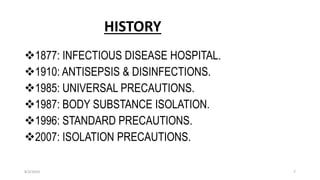 HISTORY
1877: INFECTIOUS DISEASE HOSPITAL.
1910: ANTISEPSIS & DISINFECTIONS.
1985: UNIVERSAL PRECAUTIONS.
1987: BODY SUBSTANCE ISOLATION.
1996: STANDARD PRECAUTIONS.
2007: ISOLATION PRECAUTIONS.
8/2/2019 7
 