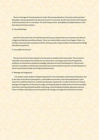 There isshortage of trainedteacherstomake ‘ElementaryEducationUniversal andCompulsory’.
Nowadays,the youngteachersdonotwishto workinrural areas.But the factremainsthat majority
of primaryschoolsare inrural areas.The chief reasonof non-availabilityof suitableteachersisthe
lowsalaryof primaryteachers.
Eventhe Third andFourth All IndiaEducational Surveysindicatethatevennow there are lakhsof
villagesand habitationswithoutschools.There are nearly4lakhsschoolslessvillagesinIndia.Itis
not that easyto provide necessaryfundsforsettingupsucha large numberof schoolswithbuildings
and otherequipments.
The curriculumfor primaryschoolsisnarrow and unsuitable tothe local needs.The curriculum
shouldbe interestingforthe childrenforitscontinuance.Learningbyworkshouldreplace the
emphasisonmonotonousbookishknowledge.Educationof craftshouldbe giveninthe primary
schoolsinaccordance withthe local needsandrequirements.Butthe schemesof crafteducationin
the primaryschoolsshouldnotof highlyexpensive ones.
It isanothermajor problemandgreatobstacle for Universalizationof ElementaryEducation,due
to the lack of educational atmosphere,undesirableenvironment,lackof devotedteachers,poor
economicconditionof parents,andabsence of properequipments.Inordertochecksuch massive
wastage andstagnationat the primarystage,existingeducational systemandcurriculumshouldbe
reformed,teachingmethodshouldbe interesting,school buildingsshouldbe adequate andneat.
These membersmayhelptosolve the problemof wastage andstagnationatelementarylevel.
 