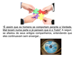 “ É assim que os homens se comportam perante a Verdade. Mal tocam numa parte e já pensam que é o Todo!”  A seguir, se afastou de seus antigos companheiros, entendendo que eles continuavam sem enxergar... 