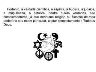 Portanto, a verdade científica, a espírita, a budista, a judaica, a muçulmana, a católica, dentre outras verdades, são complementares, já que nenhuma religião ou filosofia de vida poderá, a seu modo particular, captar completamente o Todo ou Deus.  