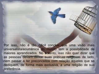 Por isso, não é tão difícil concluir que uma visão mais universalista/ecumênica do mundo tem a possibilidade de maiores aprendizados. No entanto, isso não quer dizer que as pessoas devam deixar suas práticas religiosas de lado, nem passar a ter preconceitos com relação àqueles que se dediquem, de forma mais exclusiva, a uma religião de sua preferência.  