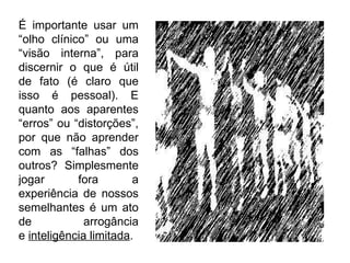 É importante usar um “olho clínico” ou uma “visão interna”, para discernir o que é útil de fato (é claro que isso é pessoal). E quanto aos aparentes “erros” ou “distorções”, por que não aprender com as “falhas” dos outros? Simplesmente jogar fora a experiência de nossos semelhantes é um ato de arrogância e  inteligência limitada . 