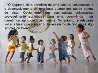 O segundo claro benefício de uma postura universalista é o desenvolvimento de tolerância quanto aos outros pontos de vista. Obviamente, um espiritualista universalista provavelmente contribuirá para uma convivência mais harmônica, na sociedade humana. No entanto, é relevante voltar a frisar que praticar o Universalismo de fato não é algo simples ou trivial.  