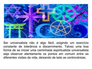 Ser universalista não é algo fácil, exigindo um exercício constante de tolerância e discernimento. Talvez uma boa forma de se iniciar uma caminhada espiritualista universalista seja observar atentamente os pontos em comum entre as diferentes visões da vida, deixando de lado as controvérsias.  