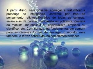 A partir disso, será possível começar a vislumbrar a presença da Inteligência Universal por trás do pensamento religioso/filosófico de todas as culturas, sejam elas de caráter monoteísta ou politeísta, dualista ou monista, materialista ou espiritualista, empírico ou científico, etc. Com certeza, há fundamentos em comum para as diversas formas de enxergar o mundo, mas também, e talvez sobretudo, há complementaridades.  