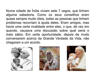 Numa cidade da Índia viviam sete 7 cegos, que tinham alguma sabedoria. Como os seus conselhos eram quase sempre muito úteis, todas as pessoas que tinham problemas recorriam à ajuda deles. Eram amigos, mas havia uma certa rivalidade entre eles, o que, de vez em quando, causava uma discussão sobre qual seria o mais sábio. Em certa oportunidade, depois de muito conversarem acerca da Grande Verdade da Vida, não chegaram a um acordo.  
