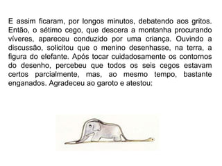 E assim ficaram, por longos minutos, debatendo aos gritos. Então, o sétimo cego, que descera a montanha procurando víveres, apareceu conduzido por uma criança. Ouvindo a discussão, solicitou que o menino desenhasse, na terra, a figura do elefante. Após tocar cuidadosamente os contornos do desenho, percebeu que todos os seis cegos estavam certos parcialmente, mas, ao mesmo tempo, bastante enganados. Agradeceu ao garoto e atestou:  