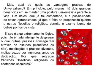 Mas, qual ou quais as vantagens práticas do Universalismo? Em princípio, pelo menos, há dois grandes benefícios em se manter uma postura universalista perante a vida. Um deles, que já foi comentado, é a possibilidade de  novos aprendizados , já que a falta de preconceito quanto a outras filosofias e religiões, permite o exame isento de outros pontos de vista.  E isso é algo extremamente lógico, pois não é nada inteligente desprezar o que outras pessoas conseguiram através de estudos (científicos ou não), meditações e práticas diversas, muitas vezes por inúmeros anos de dedicação. Por que segregar tradições filosóficas, religiosas ou esotéricas seculares?  