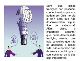 Será que essas tradições não possuem conhecimentos que nos podem ser úteis no dia a dia? Será que não desenvolveram algum tipo de sabedoria? Além disso, é importante salientar que, numa determinada tradição, mesmo que haja conceitos que não se adequem a nossa vida, não é por isso que devemos concluir que o seu conjunto de ideias seja imprestável.  