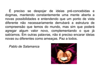 É preciso se despojar de ideias pré-concebidas e dogmas, mantendo constantemente uma mente aberta a novas possibilidades e entendendo que um ponto de vista diferente não necessariamente derrubará a estrutura de compreensão que temos do mundo, mas sim que poderá agregar algum valor novo, complementando o que já sabíamos. Em outras palavras, não é preciso encarar ideias novas ou diferentes como ameaças. Paz a todos.   Pablo de Salamanca 