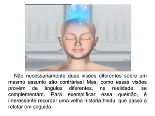 Não necessariamente duas visões diferentes sobre um mesmo assunto são contrárias! Mas, como essas visões provêm de ângulos diferentes, na realidade, se complementam. Para exemplificar essa questão, é interessante recordar uma velha história hindu, que passo a relatar em seguida. 