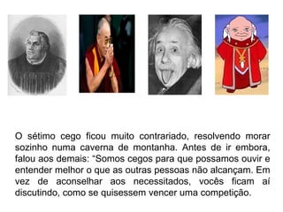 O sétimo cego ficou muito contrariado, resolvendo morar sozinho numa caverna de montanha. Antes de ir embora, falou aos demais: “Somos cegos para que possamos ouvir e entender melhor o que as outras pessoas não alcançam. Em vez de aconselhar aos necessitados, vocês ficam aí discutindo, como se quisessem vencer uma competição.  