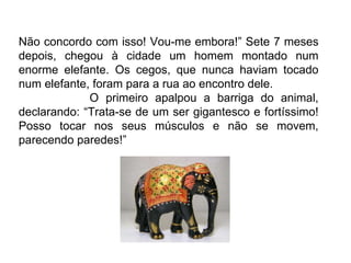 Não concordo com isso! Vou-me embora!” Sete 7 meses depois, chegou à cidade um homem montado num enorme elefante. Os cegos, que nunca haviam tocado num elefante, foram para a rua ao encontro dele.  O primeiro apalpou a barriga do animal, declarando: “Trata-se de um ser gigantesco e fortíssimo! Posso tocar nos seus músculos e não se movem, parecendo paredes!” 
