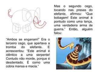 Mas o segundo cego, tocando nas presas do elefante, afirmou: “Que bobagem! Este animal é pontudo como uma lança, uma verdadeira arma de guerra.” Então, alguém falou: “ Ambos se enganam!” Era o terceiro cego, que apertava a tromba do elefante. E acrescentou: “Este animal é idêntico a uma serpente! Contudo não morde, porque é desdentado. É como uma cobra mansa e macia.”  