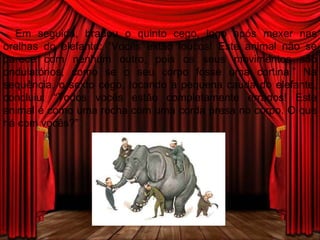 Em seguida, bradou o quinto cego, logo após mexer nas orelhas do elefante: “Vocês estão loucos! Este animal não se parece com nenhum outro, pois os seus movimentos são ondulatórios, como se o seu corpo fosse uma cortina.” Na sequência, o sexto cego, tocando a pequena cauda do elefante, concluiu: “Todos vocês estão completamente errados! Este animal é como uma rocha com uma corda presa no corpo. O que há com vocês?” 