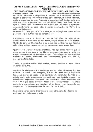 LAR ASSISTÊNCIAL RUBATAIANA – CENTRO DE APOIO E ORIENTAÇÃO
NASCER
NÚCLEO AVANÇADO DE SAÚDE CIÊNCIA E ESPIRITUALIDADE RUBATAIANA
Facilitador: Ricardo Plaça Email medicina.psionica@gmail.com
As vezes, parece-nos exagerada a filosofia das mensagens que nos
levam à educação. Por ventura não seria melhor, mas bem melhor,
mais praticarmos do que falarmos e escrevermos? Certamente que
sim. Contudo, a própria natureza nos deixa crer, pela força da lei,
que a teoria tem preferência na construção de todo e qualquer
empreendimento e, para nós, a maior construção na Terra é a
reforma do homem.
A teoria é o princípio de toda a criação da inteligência, para depois
passarmos por outras vias de consolidação.
Escutando, vendo e lendo é que o raciocínio se aperfeiçoa,
selecionando o que deve ou não fazer, o que precisa ou não aceitar.
Colidindo com as dificuldades, é que nós nos lembramos das teorias
referentes a elas, e armamo-nos de esperanças para vence-las.
Quando somos atacados pela maldade, nos apoiamos naquilo que já
ouvimos no trato com o perdão e alegramo-nos com a idéia de
esquecermos as faltas. Perseguidos pelo ódio, é que vamos atrás da
filosofia do amor, refratada nos sentimentos, pois ela, em si,
assegura a felicidade.
Teoria e prática estão alinhavadas, como edifício e base. Uma
depende da outra.
A crista da inteligência é o esplendor das virtudes, é a conquista do
homem no terreno das emoções, é a luz de Cristo que já expulsou
todas as trevas da razão e as sombras da sensibilidade. Vós que
estais lendo esta mensagem, esforçai-vos para fazê-lo, como , se
estivésseis expelindo radiações de otimismo, pêlos condutos do
verbo. Vós que estais ouvindo, fazei como se respirásseis o ar mais
puro do ambiente que vos envolve, alimentando, com expressão de
alegria, todo o cosmo orgânico faminto de paz e de luz.
Exercitai e vereis como é bom usar a inteligência aliada à teoria, no
enriquecimento da própria vida.
Rua Manoel Penellas N. 536 – Santa Rosa – Guarujá – São Paulo 2
 