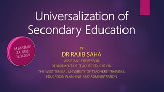 Universalization of
Secondary Education
BY
DR RAJIB SAHA
ASSISTANT PROFESSOR
DEPARTMENT OF TEACHER EDUCATION
THE WEST BENGAL UNIVERSITY OF TEACHERS’ TRAINING,
EDUCATION PLANNING AND ADMINISTRATION
 