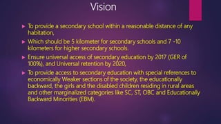 Vision
 To provide a secondary school within a reasonable distance of any
habitation,
 Which should be 5 kilometer for secondary schools and 7 -10
kilometers for higher secondary schools.
 Ensure universal access of secondary education by 2017 (GER of
100%), and Universal retention by 2020,
 To provide access to secondary education with special references to
economically Weaker sections of the society, the educationally
backward, the girls and the disabled children residing in rural areas
and other marginalized categories like SC, ST, OBC and Educationally
Backward Minorities (EBM).
 
