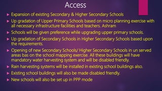 Access
 Expansion of existing Secondary & Higher Secondary Schools
 Up gradation of Upper Primary Schools based on micro planning exercise with
all necessary infrastructure facilities and teachers. Ashram
 Schools will be given preference while upgrading upper primary schools.
 Up gradation of Secondary Schools in Higher Secondary Schools based upon
the requirements.
 Opening of new Secondary Schools/ Higher Secondary Schools in un served
areas bas on the school mapping exercise. All these buildings will have
mandatory water harvesting system and will be disabled friendly.
 Rain harvesting systems will be installed in existing school buildings also.
 Existing school buildings will also be made disabled friendly.
 New schools will also be set up in PPP mode
 