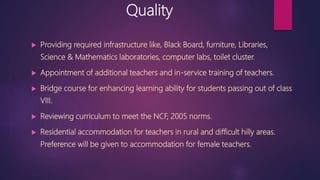Quality
 Providing required infrastructure like, Black Board, furniture, Libraries,
Science & Mathematics laboratories, computer labs, toilet cluster.
 Appointment of additional teachers and in-service training of teachers.
 Bridge course for enhancing learning ability for students passing out of class
VIII.
 Reviewing curriculum to meet the NCF, 2005 norms.
 Residential accommodation for teachers in rural and difficult hilly areas.
Preference will be given to accommodation for female teachers.
 