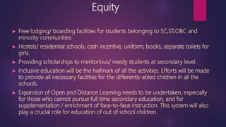 Equity
 Free lodging/ boarding facilities for students belonging to SC,ST,OBC and
minority communities
 Hostels/ residential schools, cash incentive, uniform, books, separate toilets for
girls.
 Providing scholarships to meritorious/ needy students at secondary level.
 Inclusive education will be the hallmark of all the activities. Efforts will be made
to provide all necessary facilities for the differently abled children in all the
schools.
 Expansion of Open and Distance Learning needs to be undertaken, especially
for those who cannot pursue full time secondary education, and for
supplementation / enrichment of face-to-face instruction. This system will also
play a crucial role for education of out of school children.
 