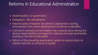 Reforms In Educational Administration
 Modernization / e-governance
 Delegation / de-centralization
 Rational policy of teacher recruitment, deployment, training,
remuneration and career advancement should be undertaken.
 Curriculum renewal and formulation has a special place among the
diverse responsibilities envisaged for national and state level bodies
working in the field of education.
 Reform of the prevailing examination system to reduce stress on
children and also to enhance its quality.
 
