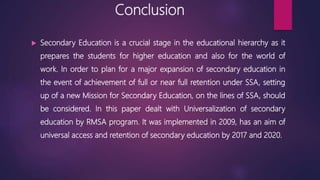 Conclusion
 Secondary Education is a crucial stage in the educational hierarchy as it
prepares the students for higher education and also for the world of
work. In order to plan for a major expansion of secondary education in
the event of achievement of full or near full retention under SSA, setting
up of a new Mission for Secondary Education, on the lines of SSA, should
be considered. In this paper dealt with Universalization of secondary
education by RMSA program. It was implemented in 2009, has an aim of
universal access and retention of secondary education by 2017 and 2020.
 