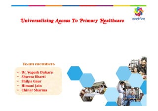 Universalizing Access To Primary Healthcare
• Dr. Yogesh Dukare
• Shweta Bharti
• Shilpa Gaur
• Himani Jain
• Chinar Sharma
Team members
 