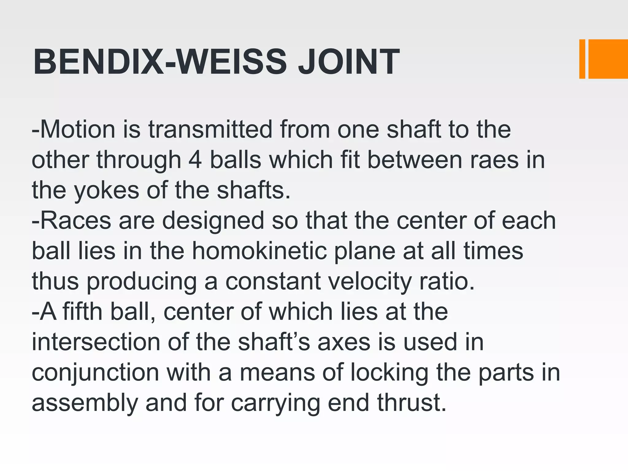 -Motion is transmitted from one shaft to the
other through 4 balls which fit between raes in
the yokes of the shafts.
-Races are designed so that the center of each
ball lies in the homokinetic plane at all times
thus producing a constant velocity ratio.
-A fifth ball, center of which lies at the
intersection of the shaft’s axes is used in
conjunction with a means of locking the parts in
assembly and for carrying end thrust.
BENDIX-WEISS JOINT
 