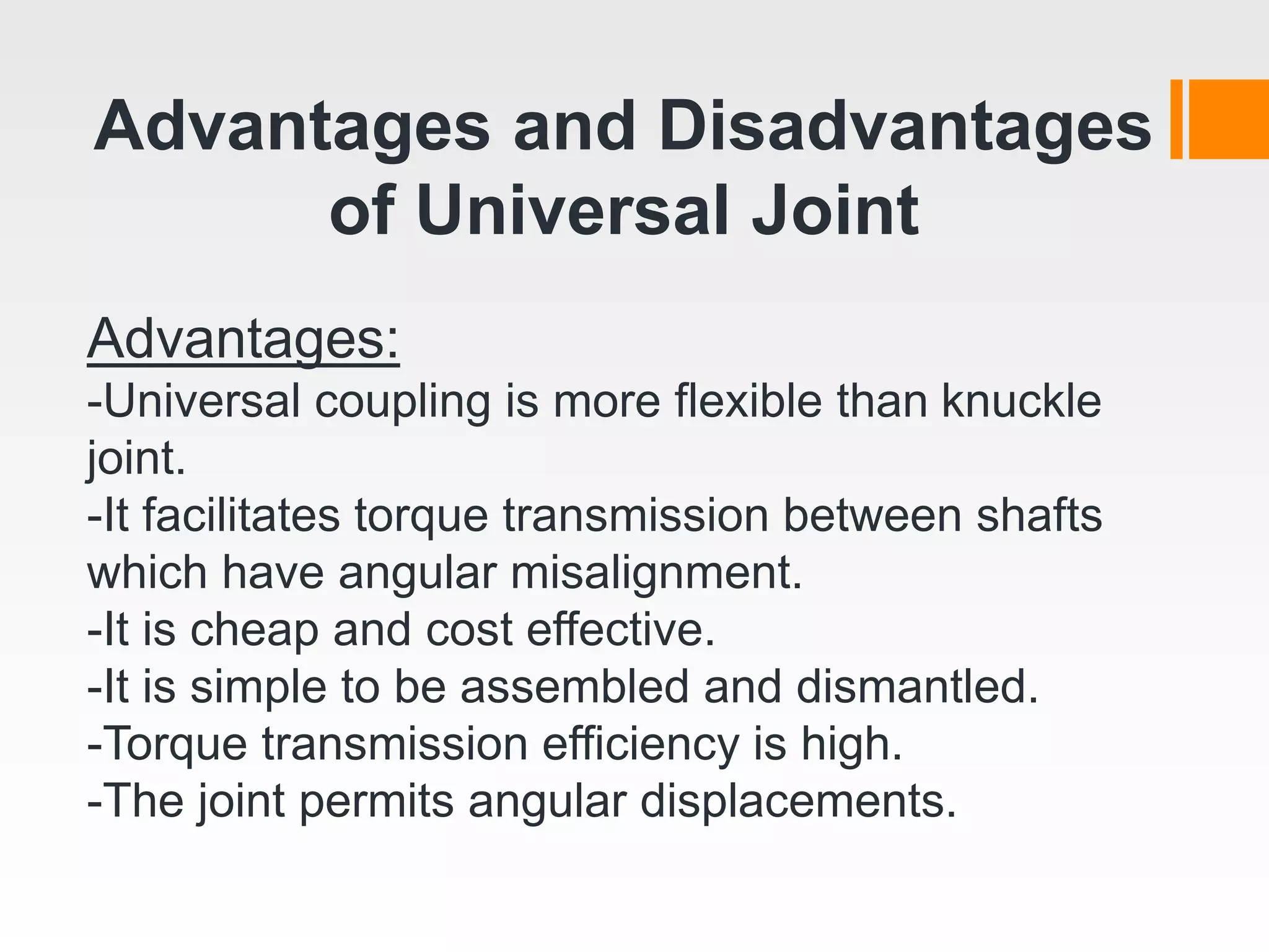 Advantages and Disadvantages
of Universal Joint
Advantages:
-Universal coupling is more flexible than knuckle
joint.
-It facilitates torque transmission between shafts
which have angular misalignment.
-It is cheap and cost effective.
-It is simple to be assembled and dismantled.
-Torque transmission efficiency is high.
-The joint permits angular displacements.
 