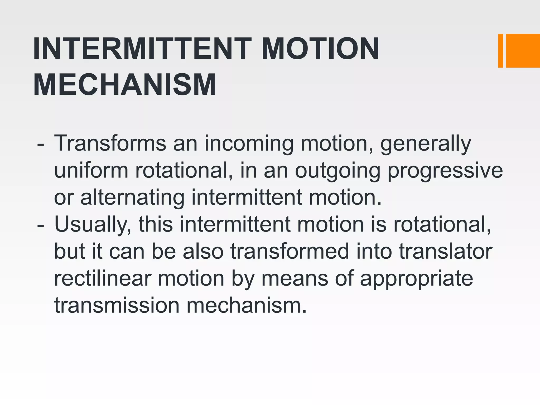 INTERMITTENT MOTION
MECHANISM
- Transforms an incoming motion, generally
uniform rotational, in an outgoing progressive
or alternating intermittent motion.
- Usually, this intermittent motion is rotational,
but it can be also transformed into translator
rectilinear motion by means of appropriate
transmission mechanism.
 