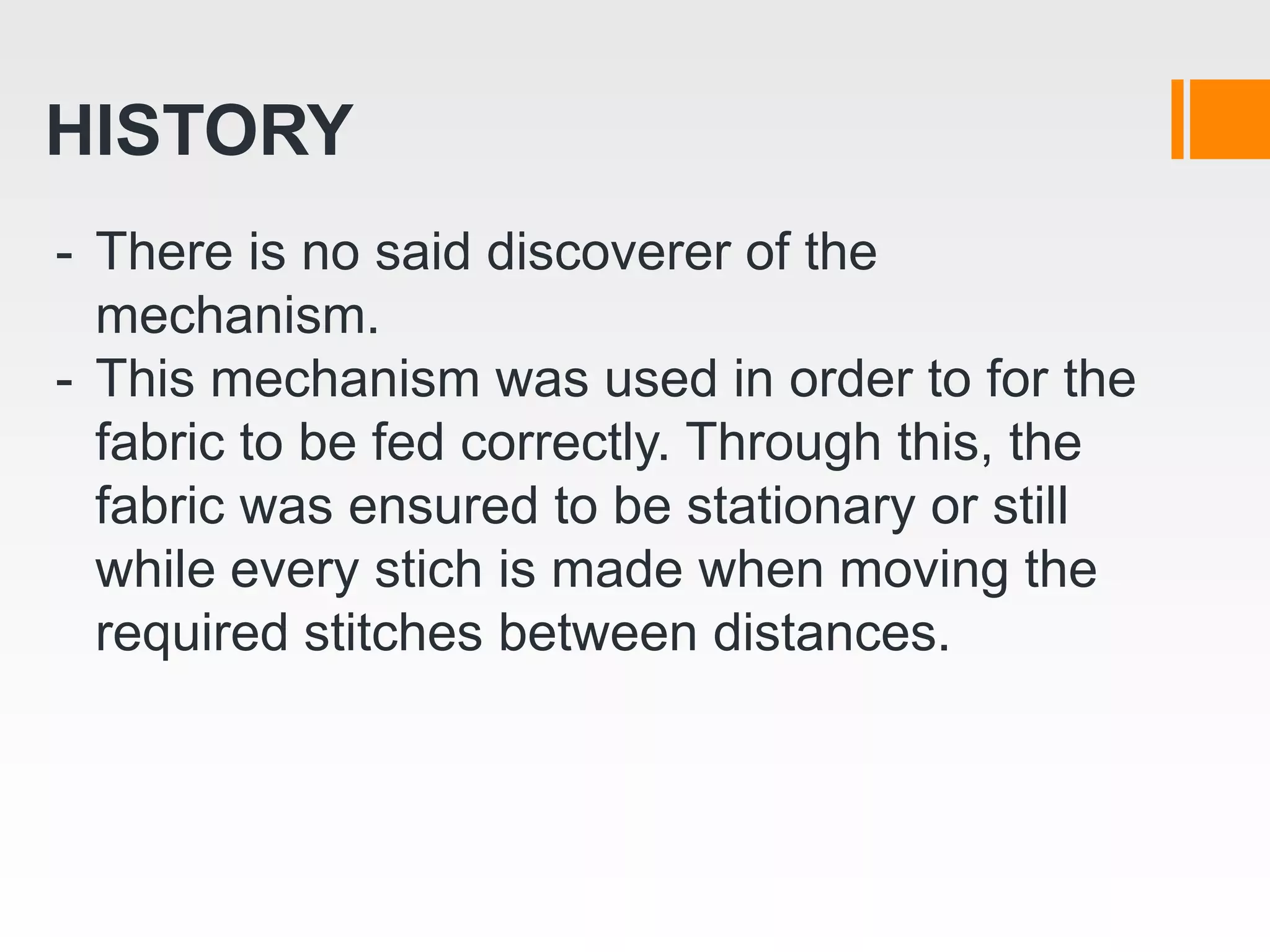 HISTORY
- There is no said discoverer of the
mechanism.
- This mechanism was used in order to for the
fabric to be fed correctly. Through this, the
fabric was ensured to be stationary or still
while every stich is made when moving the
required stitches between distances.
 