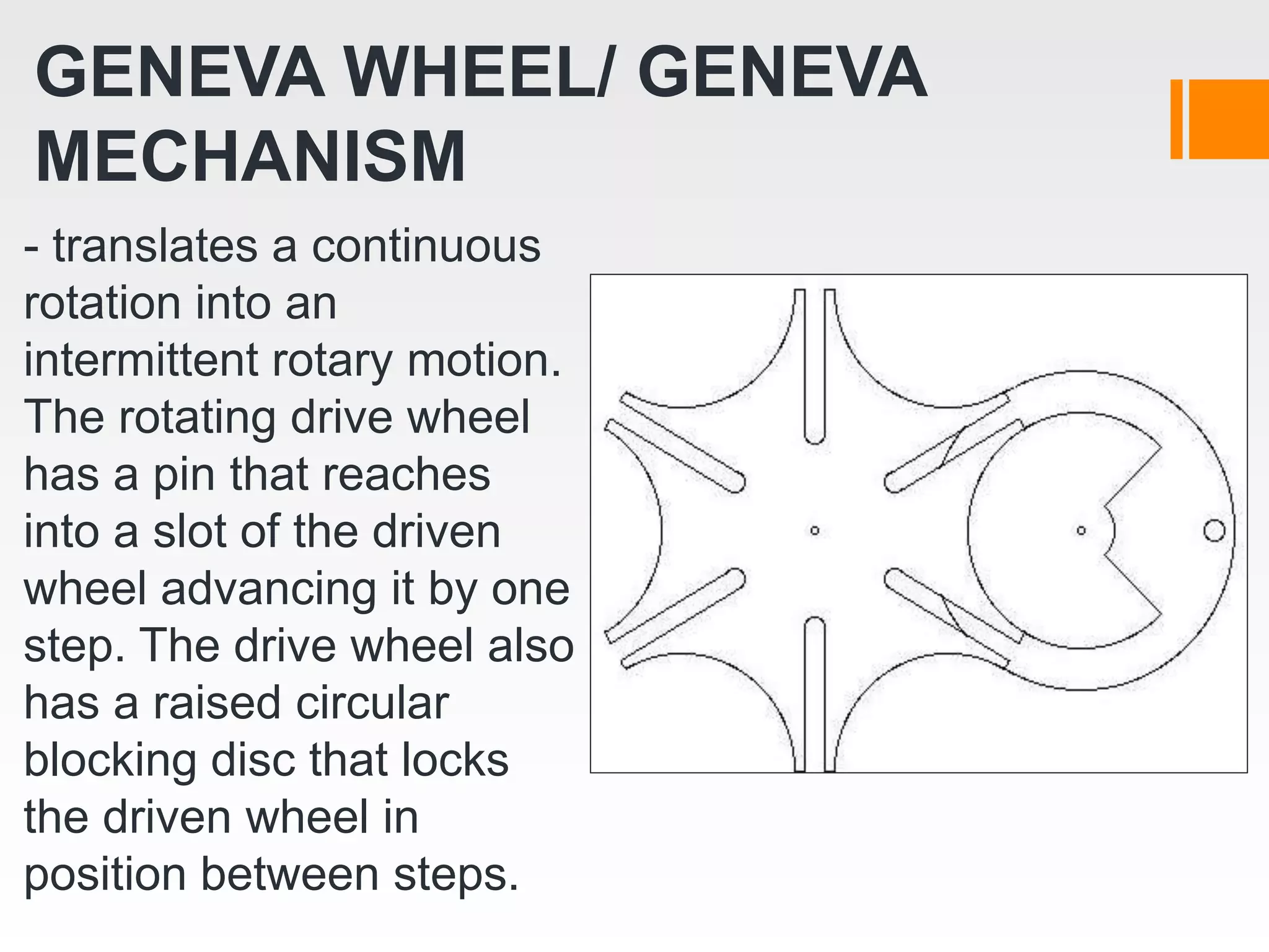 GENEVA WHEEL/ GENEVA
MECHANISM
- translates a continuous
rotation into an
intermittent rotary motion.
The rotating drive wheel
has a pin that reaches
into a slot of the driven
wheel advancing it by one
step. The drive wheel also
has a raised circular
blocking disc that locks
the driven wheel in
position between steps.
 