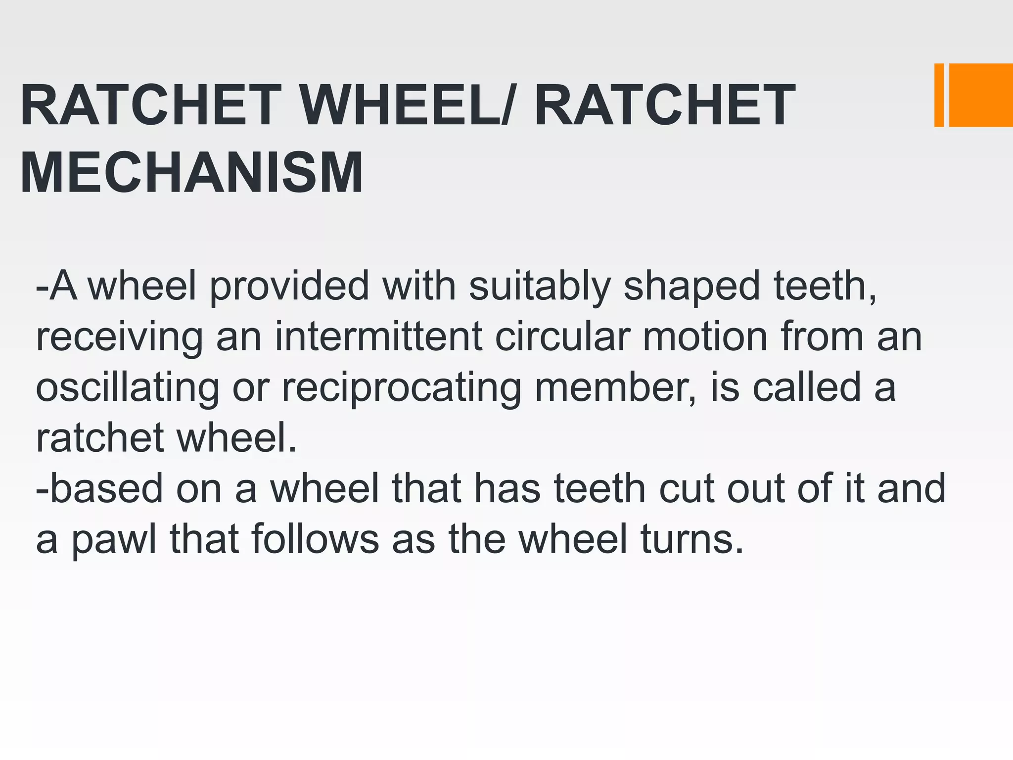 RATCHET WHEEL/ RATCHET
MECHANISM
-A wheel provided with suitably shaped teeth,
receiving an intermittent circular motion from an
oscillating or reciprocating member, is called a
ratchet wheel.
-based on a wheel that has teeth cut out of it and
a pawl that follows as the wheel turns.
 