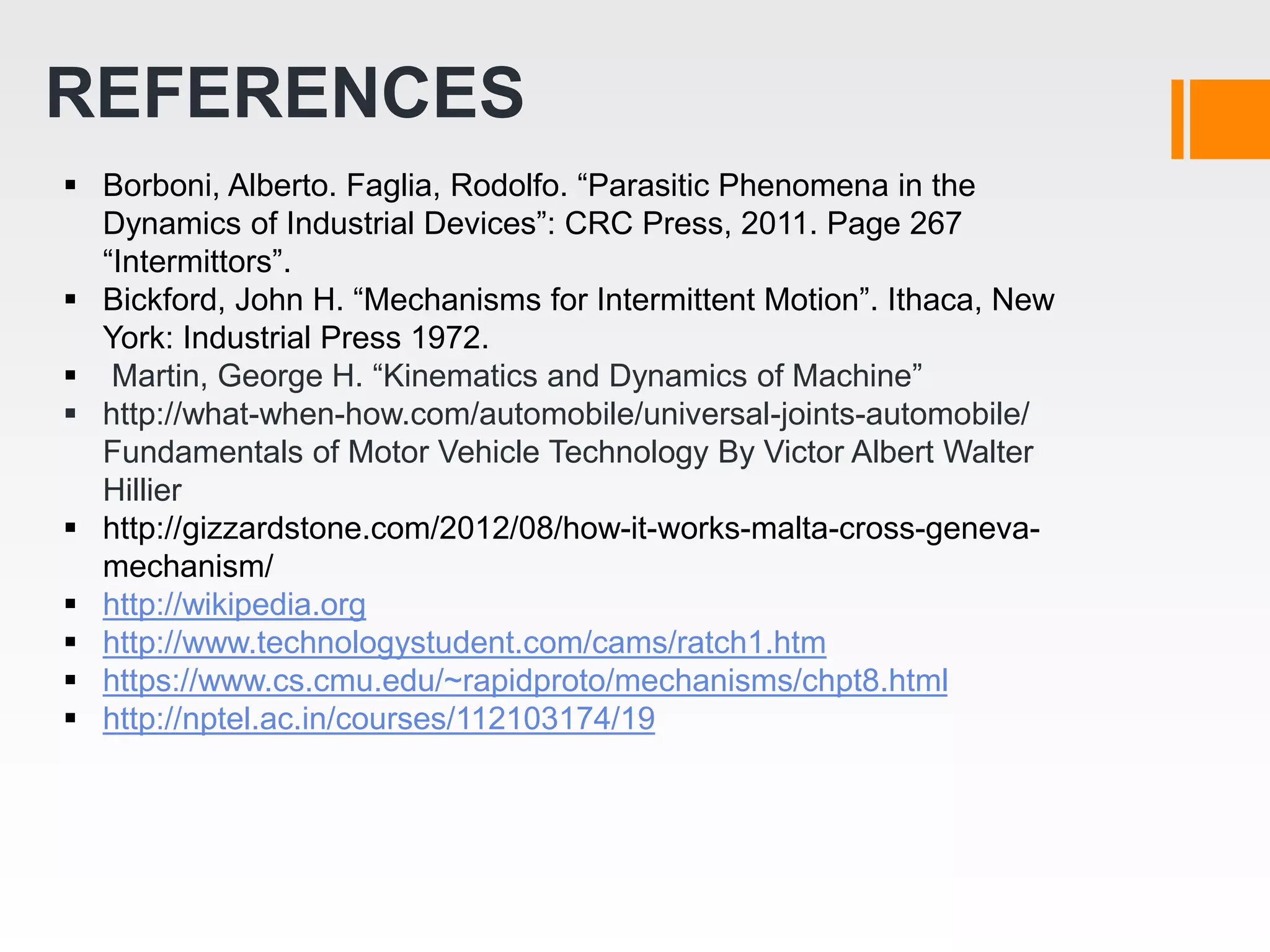 REFERENCES
 Borboni, Alberto. Faglia, Rodolfo. “Parasitic Phenomena in the
Dynamics of Industrial Devices”: CRC Press, 2011. Page 267
“Intermittors”.
 Bickford, John H. “Mechanisms for Intermittent Motion”. Ithaca, New
York: Industrial Press 1972.
 Martin, George H. “Kinematics and Dynamics of Machine”
 http://what-when-how.com/automobile/universal-joints-automobile/
Fundamentals of Motor Vehicle Technology By Victor Albert Walter
Hillier
 http://gizzardstone.com/2012/08/how-it-works-malta-cross-geneva-
mechanism/
 http://wikipedia.org
 http://www.technologystudent.com/cams/ratch1.htm
 https://www.cs.cmu.edu/~rapidproto/mechanisms/chpt8.html
 http://nptel.ac.in/courses/112103174/19
 