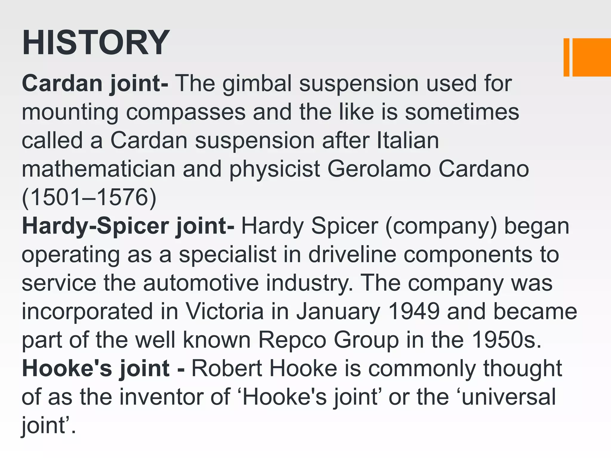 HISTORY
Cardan joint- The gimbal suspension used for
mounting compasses and the like is sometimes
called a Cardan suspension after Italian
mathematician and physicist Gerolamo Cardano
(1501–1576)
Hardy-Spicer joint- Hardy Spicer (company) began
operating as a specialist in driveline components to
service the automotive industry. The company was
incorporated in Victoria in January 1949 and became
part of the well known Repco Group in the 1950s.
Hooke's joint - Robert Hooke is commonly thought
of as the inventor of ‘Hooke's joint’ or the ‘universal
joint’.
 