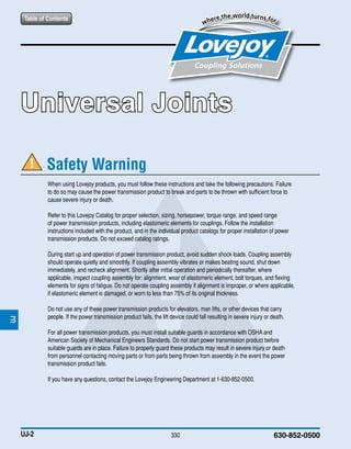 JWJISCJSFMCGHPGDDTSPUJVSDRSLDED
JWJISCJSFMCGHPGDDTSPUJVSDRSLDED
Table of Contents
330 630-852-0500
When using Lovejoy products, you must follow these instructions and take the following precautions. Failure
to do so may cause the power transmission product to break and parts to be thrown with sufficient force to
cause severe injury or death.
Refer to this Lovejoy Catalog for proper selection, sizing, horsepower, torque range, and speed range
of power transmission products, including elastomeric elements for couplings. Follow the installation
instructions included with the product, and in the individual product catalogs for proper installation of power
transmission products. Do not exceed catalog ratings.
During start up and operation of power transmission product, avoid sudden shock loads. Coupling assembly
should operate quietly and smoothly. If coupling assembly vibrates or makes beating sound, shut down
immediately, and recheck alignment. Shortly after initial operation and periodically thereafter, where
applicable, inspect coupling assembly for: alignment, wear of elastomeric element, bolt torques, and flexing
elements for signs of fatigue. Do not operate coupling assembly if alignment is improper, or where applicable,
if elastomeric element is damaged, or worn to less than 75% of its original thickness.
Do not use any of these power transmission products for elevators, man lifts, or other devices that carry
people. If the power transmission product fails, the lift device could fall resulting in severe injury or death.
For all power transmission products, you must install suitable guards in accordance with OSHA and
American Society of Mechanical Engineers Standards. Do not start power transmission product before
suitable guards are in place. Failure to properly guard these products may result in severe injury or death
from personnel contacting moving parts or from parts being thrown from assembly in the event the power
transmission product fails.
If you have any questions, contact the Lovejoy Engineering Department at 1-630-852-0500.
Safety Warning
Table of Contents
UJ-2
Universal Joints
JWJISCJSFMCGHPGDDTSPUJVSDRSLDED
JWJISCJSFMCGHPGDDTSPUJVSDRSLDED
 