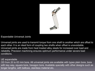 Expandable Universal Joints
Universal joints are used to transmit torque from one shaft to another which are offset to
each other. It is an ideal form of coupling two shafts when offset is unavoidable.
Universal joints are made from heat treated alloy steels for increased over load and
reliability. Precision machining ensures optimum performance under severe load
conditions.
UE expandable
OD from 20 to 63 mm bore. All universal joints are available with types plain bore, bore
with key way, square bore, hexagon bore. Available specially with other designs such as
longer lengths, with bellows, stainless material etc.

 