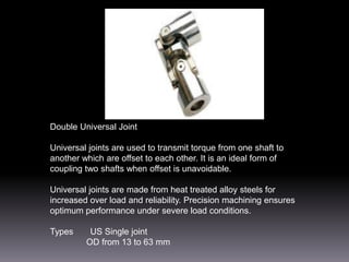 Double Universal Joint

Universal joints are used to transmit torque from one shaft to
another which are offset to each other. It is an ideal form of
coupling two shafts when offset is unavoidable.
Universal joints are made from heat treated alloy steels for
increased over load and reliability. Precision machining ensures
optimum performance under severe load conditions.
Types

US Single joint
OD from 13 to 63 mm

 