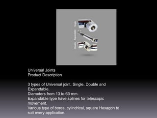 Universal Joints
Product Description
3 types of Universal joint, Single, Double and
Expandable.
Diameters from 13 to 63 mm.
Expandable type have splines for telescopic
movement.
Various type of bores, cylindrical, square Hexagon to
suit every application.

 