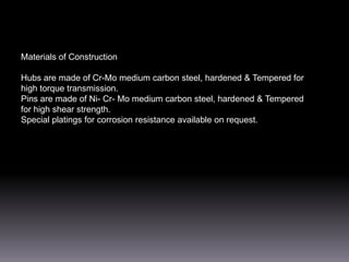 Materials of Construction
Hubs are made of Cr-Mo medium carbon steel, hardened & Tempered for
high torque transmission.
Pins are made of Ni- Cr- Mo medium carbon steel, hardened & Tempered
for high shear strength.
Special platings for corrosion resistance available on request.

 