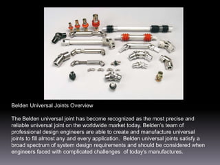 Belden Universal Joints Overview
The Belden universal joint has become recognized as the most precise and
reliable universal joint on the worldwide market today. Belden’s team of
professional design engineers are able to create and manufacture universal
joints to fill almost any and every application. Belden universal joints satisfy a
broad spectrum of system design requirements and should be considered when
engineers faced with complicated challenges of today’s manufactures.

 