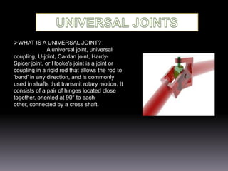 WHAT IS A UNIVERSAL JOINT?
A universal joint, universal
coupling, U-joint, Cardan joint, HardySpicer joint, or Hooke's joint is a joint or
coupling in a rigid rod that allows the rod to
'bend' in any direction, and is commonly
used in shafts that transmit rotary motion. It
consists of a pair of hinges located close
together, oriented at 90° to each
other, connected by a cross shaft.

 