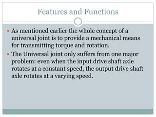 Features and Functions
 As mentioned earlier the whole concept of a
universal joint is to provide a mechanical means
for transmitting torque and rotation.
 The Universal joint only suffers from one major
problem: even when the input drive shaft axle
rotates at a constant speed, the output drive shaft
axle rotates at a varying speed.
 