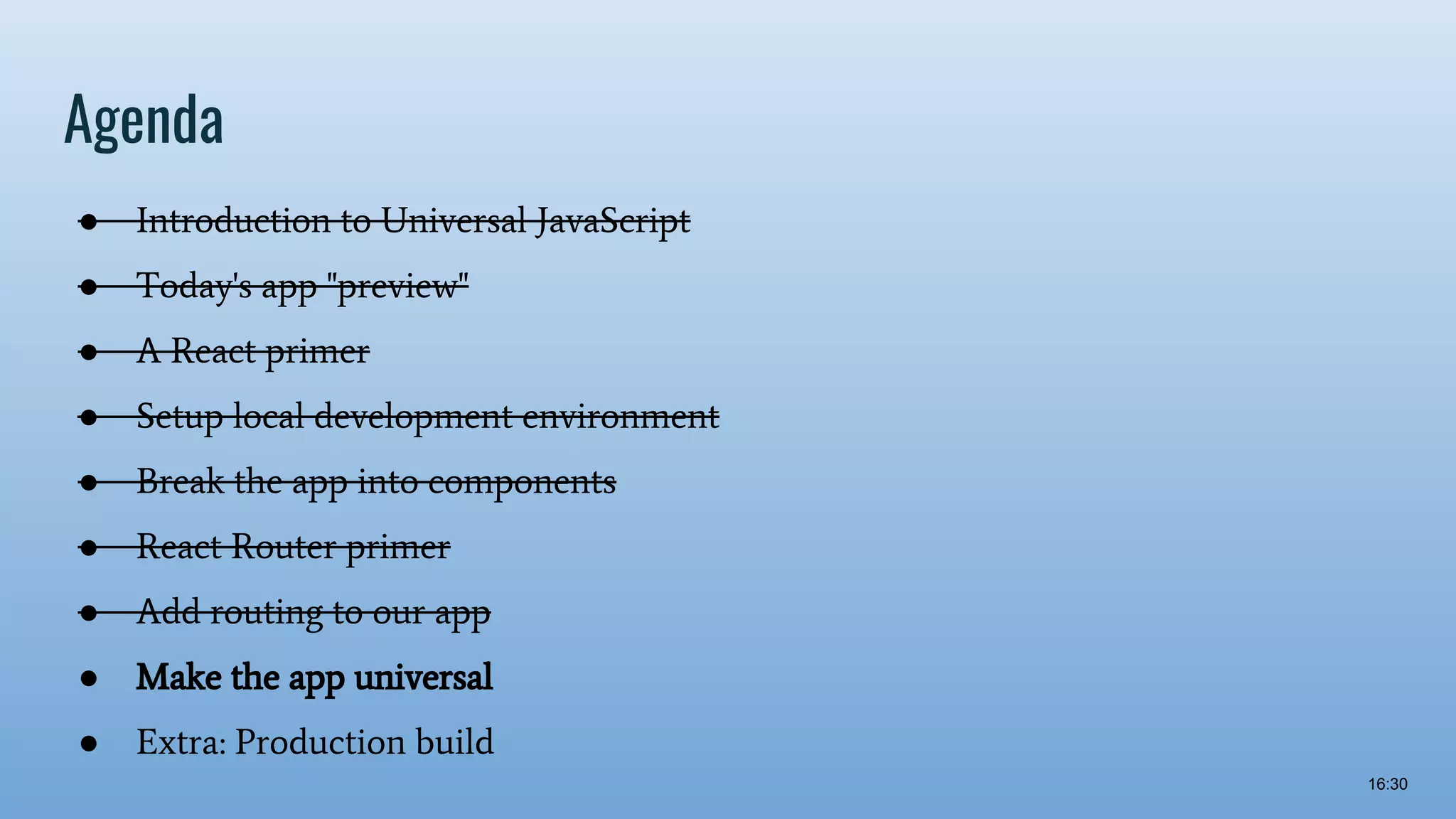 Agenda ● Introduction to Universal JavaScript ● Today's app "preview" ● A React primer ● Setup local development environment ● Break the app into components ● React Router primer ● Add routing to our app ● Make the app universal ● Extra: Production build 16:30 