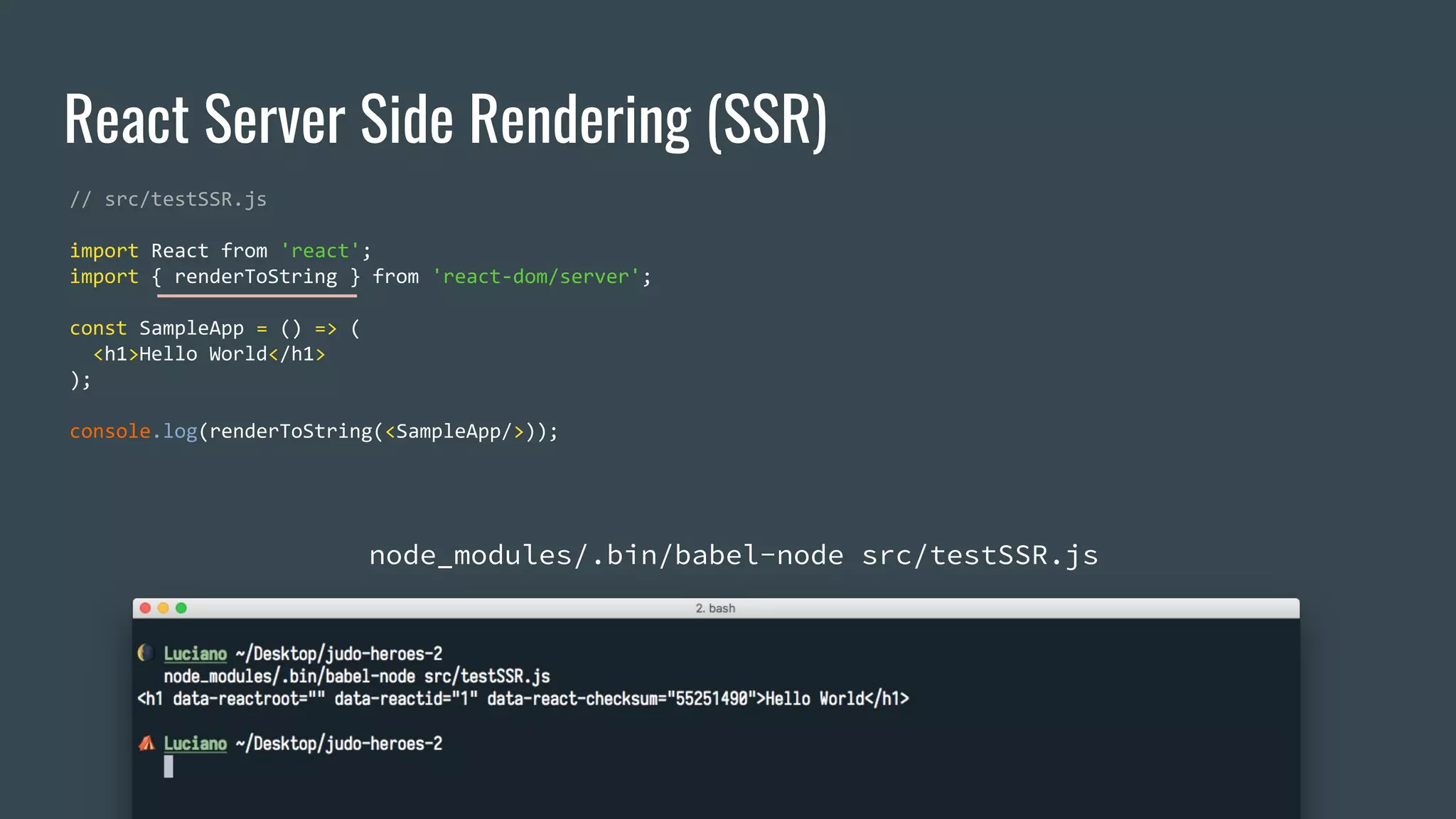 React Server Side Rendering (SSR) // src/testSSR.js import React from 'react'; import { renderToString } from 'react-dom/server'; const SampleApp = () => ( <h1>Hello World</h1> ); console.log(renderToString(<SampleApp/>)); node_modules/.bin/babel-node src/testSSR.js 